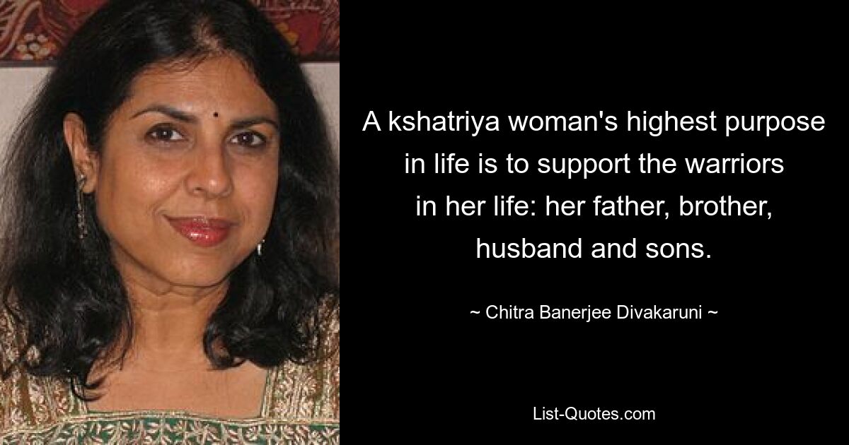 A kshatriya woman's highest purpose in life is to support the warriors in her life: her father, brother, husband and sons. — © Chitra Banerjee Divakaruni