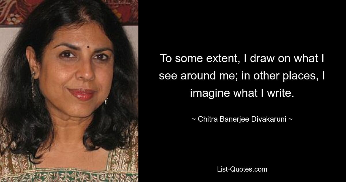 To some extent, I draw on what I see around me; in other places, I imagine what I write. — © Chitra Banerjee Divakaruni