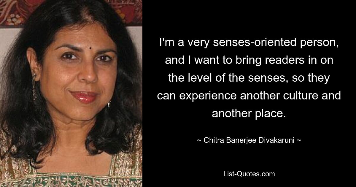 I'm a very senses-oriented person, and I want to bring readers in on the level of the senses, so they can experience another culture and another place. — © Chitra Banerjee Divakaruni