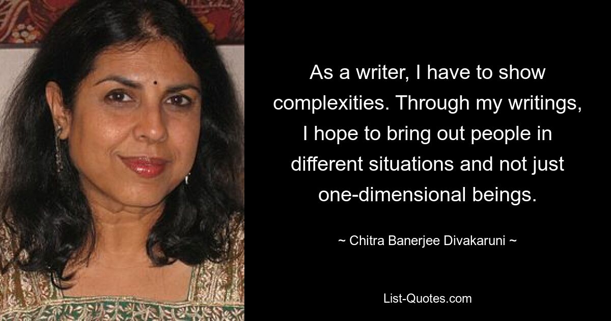 As a writer, I have to show complexities. Through my writings, I hope to bring out people in different situations and not just one-dimensional beings. — © Chitra Banerjee Divakaruni