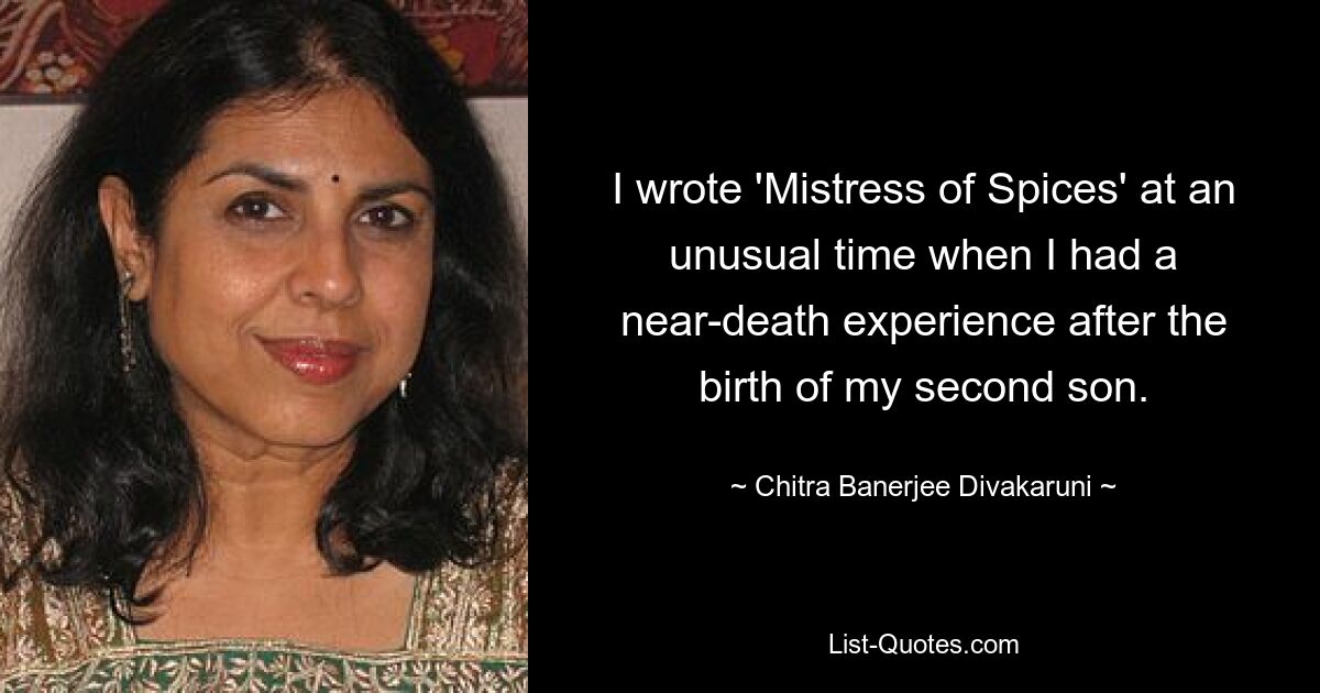 I wrote 'Mistress of Spices' at an unusual time when I had a near-death experience after the birth of my second son. — © Chitra Banerjee Divakaruni