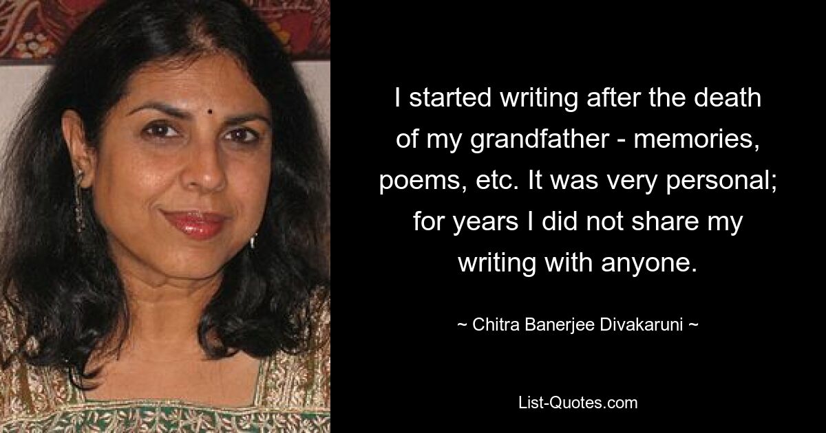 I started writing after the death of my grandfather - memories, poems, etc. It was very personal; for years I did not share my writing with anyone. — © Chitra Banerjee Divakaruni