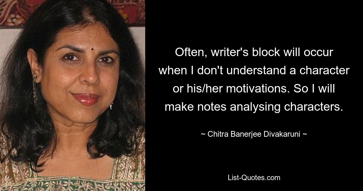 Often, writer's block will occur when I don't understand a character or his/her motivations. So I will make notes analysing characters. — © Chitra Banerjee Divakaruni