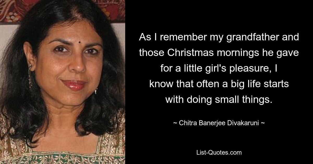 As I remember my grandfather and those Christmas mornings he gave for a little girl's pleasure, I know that often a big life starts with doing small things. — © Chitra Banerjee Divakaruni