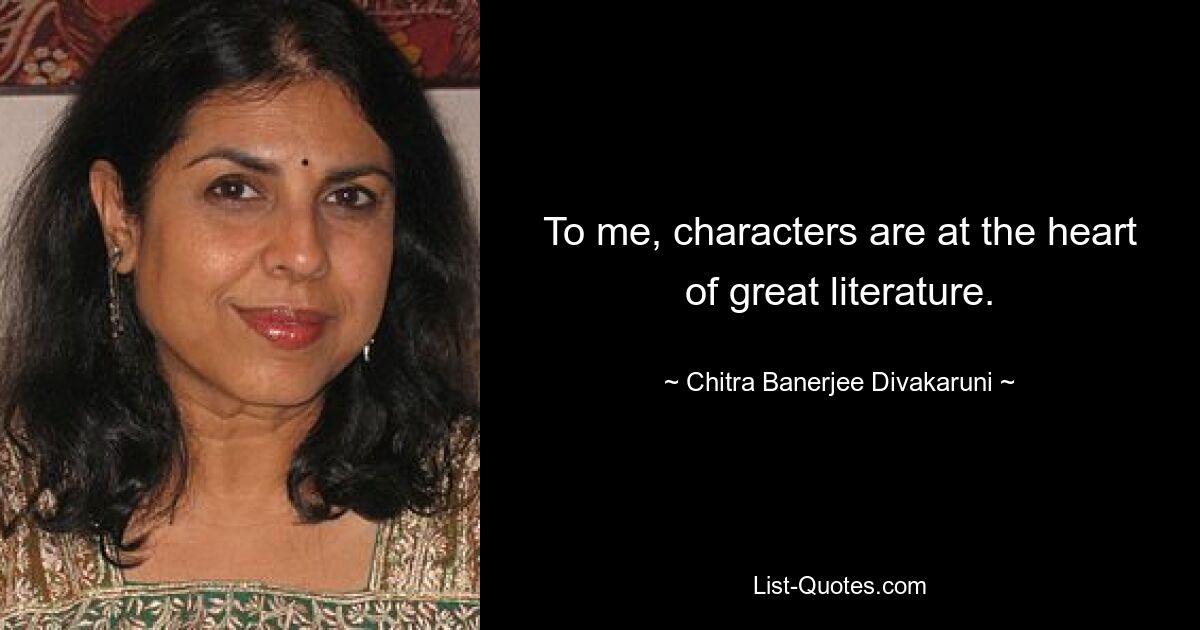 To me, characters are at the heart of great literature. — © Chitra Banerjee Divakaruni