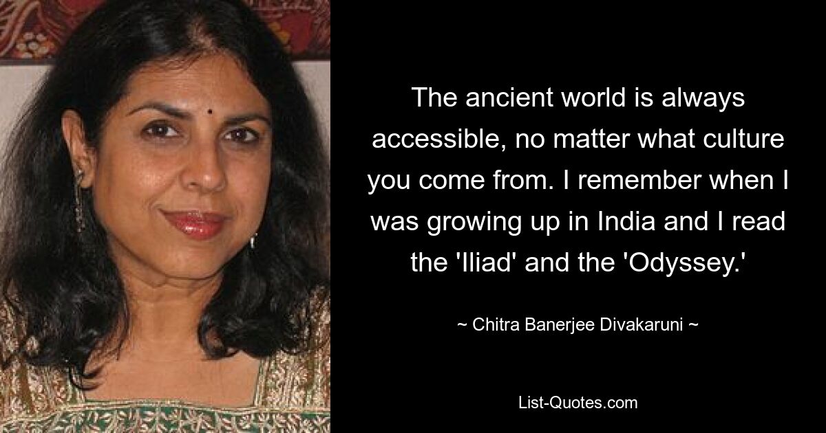 The ancient world is always accessible, no matter what culture you come from. I remember when I was growing up in India and I read the 'Iliad' and the 'Odyssey.' — © Chitra Banerjee Divakaruni