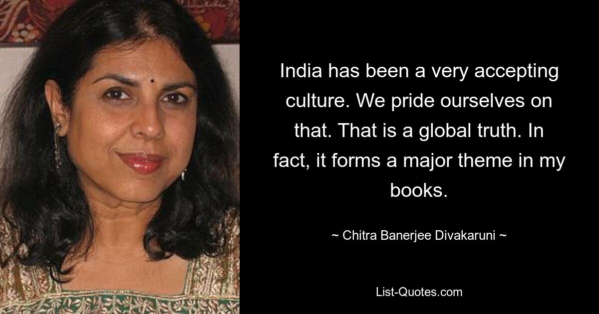 India has been a very accepting culture. We pride ourselves on that. That is a global truth. In fact, it forms a major theme in my books. — © Chitra Banerjee Divakaruni