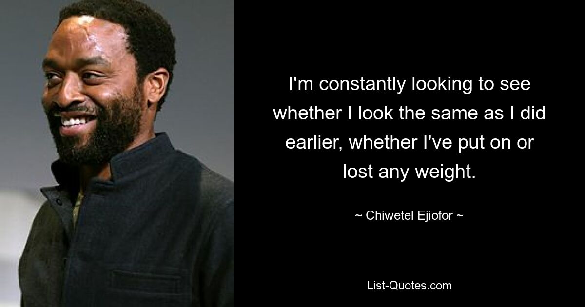 I'm constantly looking to see whether I look the same as I did earlier, whether I've put on or lost any weight. — © Chiwetel Ejiofor