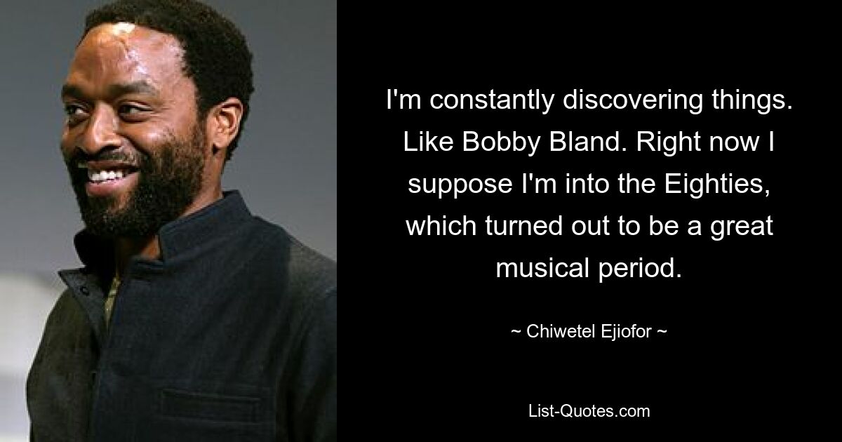 I'm constantly discovering things. Like Bobby Bland. Right now I suppose I'm into the Eighties, which turned out to be a great musical period. — © Chiwetel Ejiofor