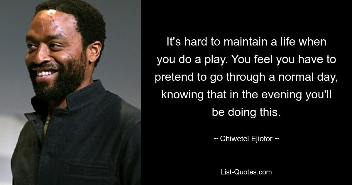 It's hard to maintain a life when you do a play. You feel you have to pretend to go through a normal day, knowing that in the evening you'll be doing this. — © Chiwetel Ejiofor