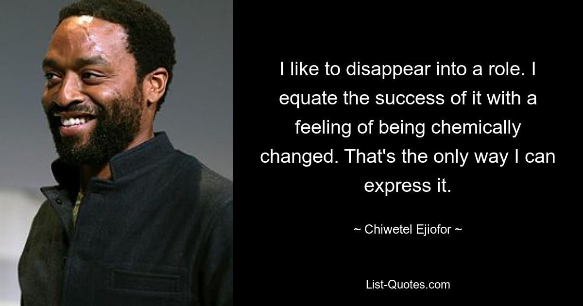 I like to disappear into a role. I equate the success of it with a feeling of being chemically changed. That's the only way I can express it. — © Chiwetel Ejiofor