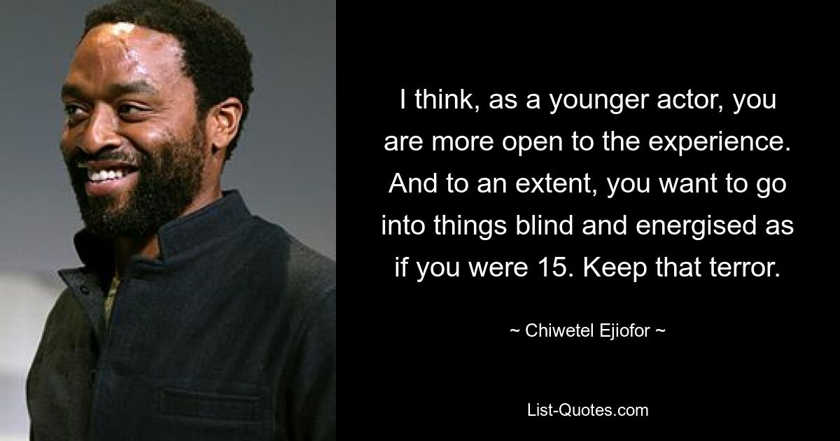 I think, as a younger actor, you are more open to the experience. And to an extent, you want to go into things blind and energised as if you were 15. Keep that terror. — © Chiwetel Ejiofor