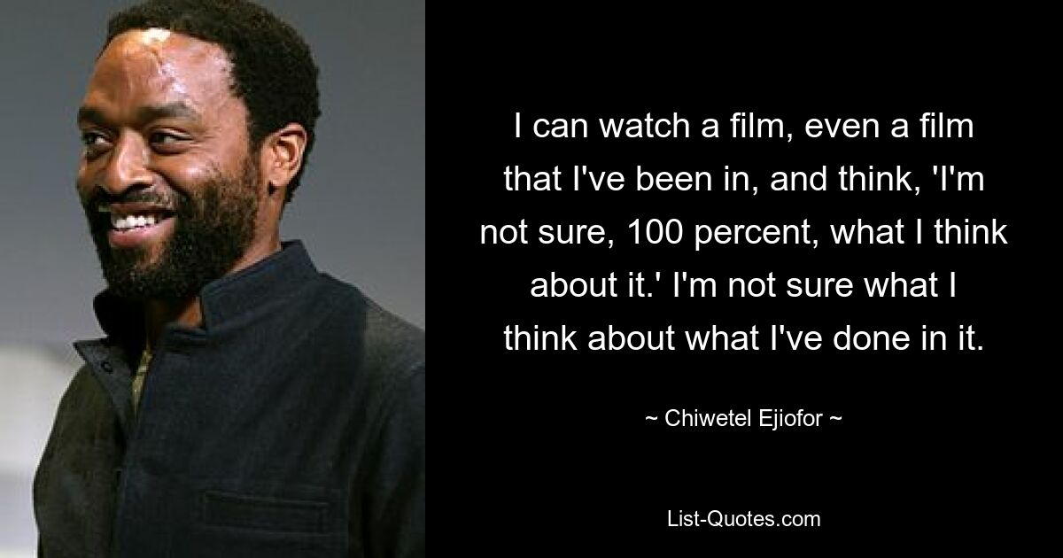 I can watch a film, even a film that I've been in, and think, 'I'm not sure, 100 percent, what I think about it.' I'm not sure what I think about what I've done in it. — © Chiwetel Ejiofor