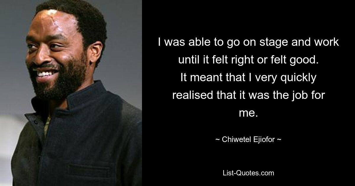 I was able to go on stage and work until it felt right or felt good. It meant that I very quickly realised that it was the job for me. — © Chiwetel Ejiofor