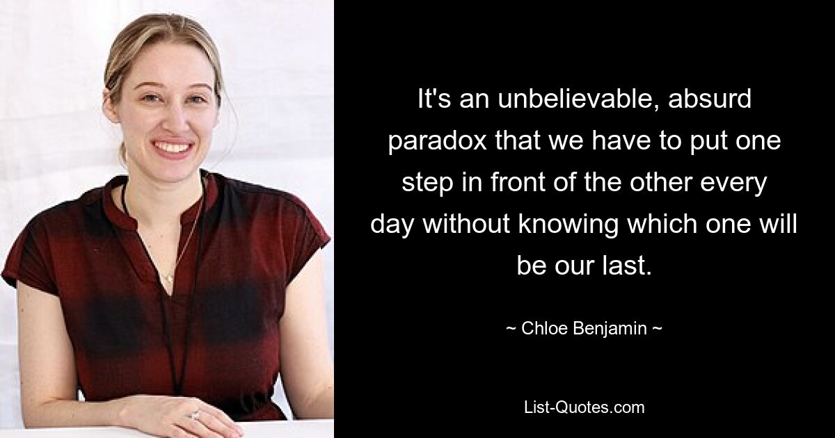 It's an unbelievable, absurd paradox that we have to put one step in front of the other every day without knowing which one will be our last. — © Chloe Benjamin