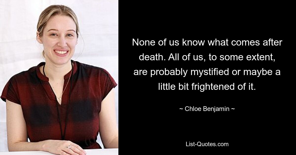 None of us know what comes after death. All of us, to some extent, are probably mystified or maybe a little bit frightened of it. — © Chloe Benjamin