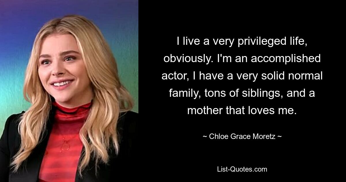 I live a very privileged life, obviously. I'm an accomplished actor, I have a very solid normal family, tons of siblings, and a mother that loves me. — © Chloe Grace Moretz