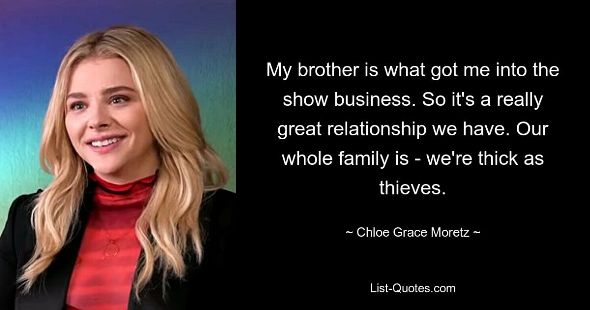 My brother is what got me into the show business. So it's a really great relationship we have. Our whole family is - we're thick as thieves. — © Chloe Grace Moretz