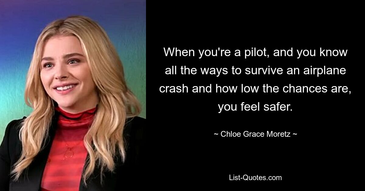 When you're a pilot, and you know all the ways to survive an airplane crash and how low the chances are, you feel safer. — © Chloe Grace Moretz