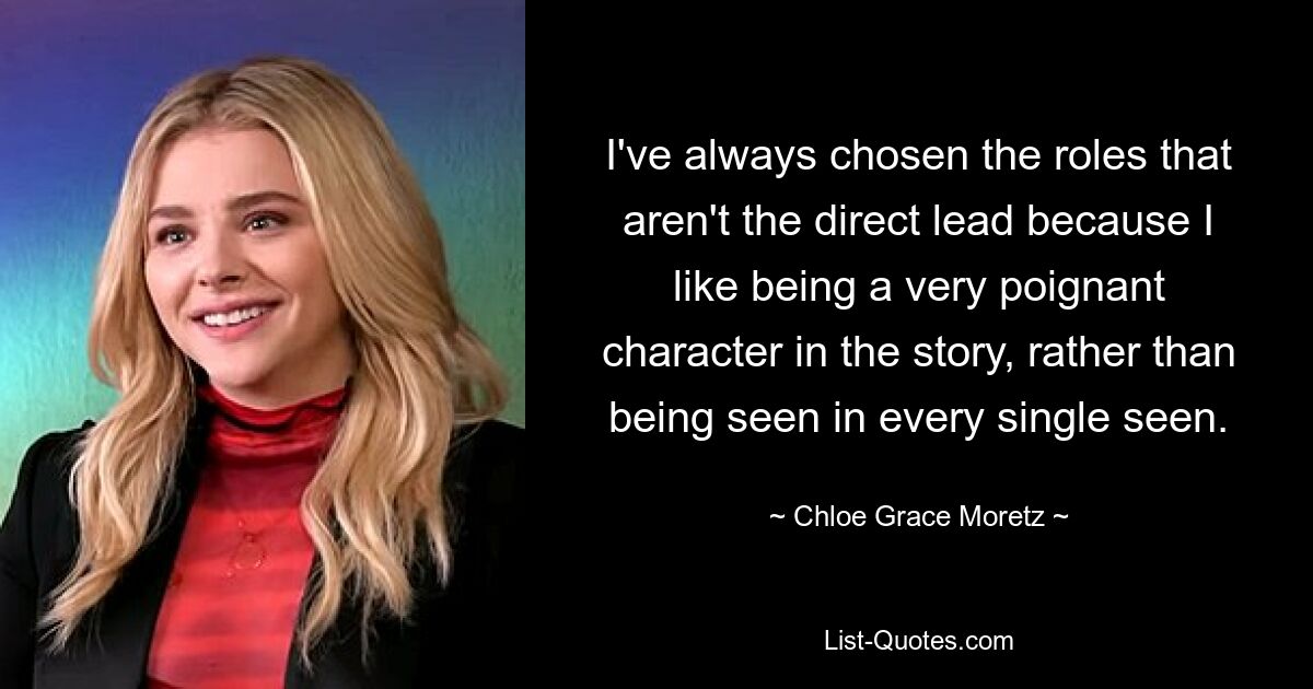 I've always chosen the roles that aren't the direct lead because I like being a very poignant character in the story, rather than being seen in every single seen. — © Chloe Grace Moretz