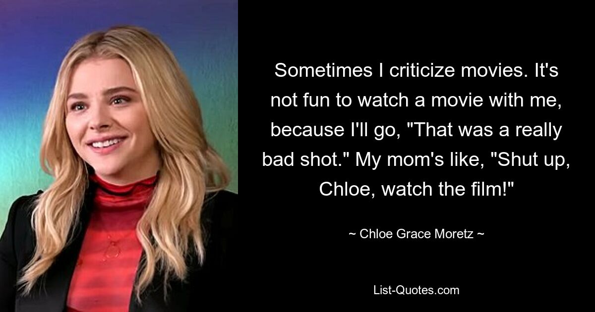 Sometimes I criticize movies. It's not fun to watch a movie with me, because I'll go, "That was a really bad shot." My mom's like, "Shut up, Chloe, watch the film!" — © Chloe Grace Moretz