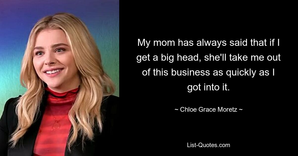 My mom has always said that if I get a big head, she'll take me out of this business as quickly as I got into it. — © Chloe Grace Moretz