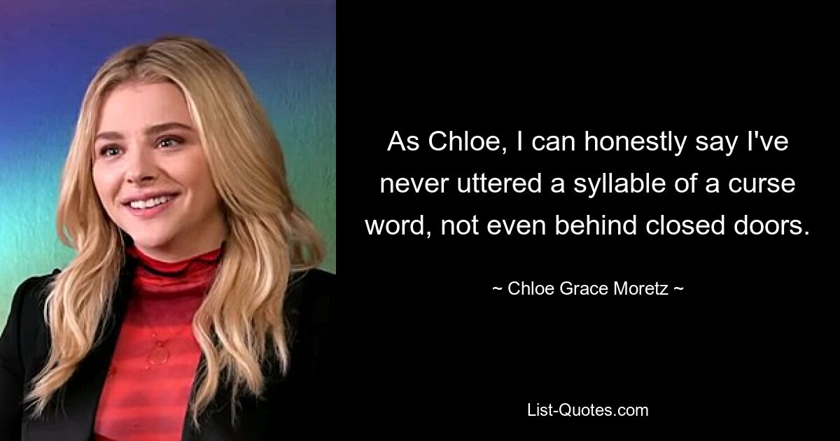 As Chloe, I can honestly say I've never uttered a syllable of a curse word, not even behind closed doors. — © Chloe Grace Moretz