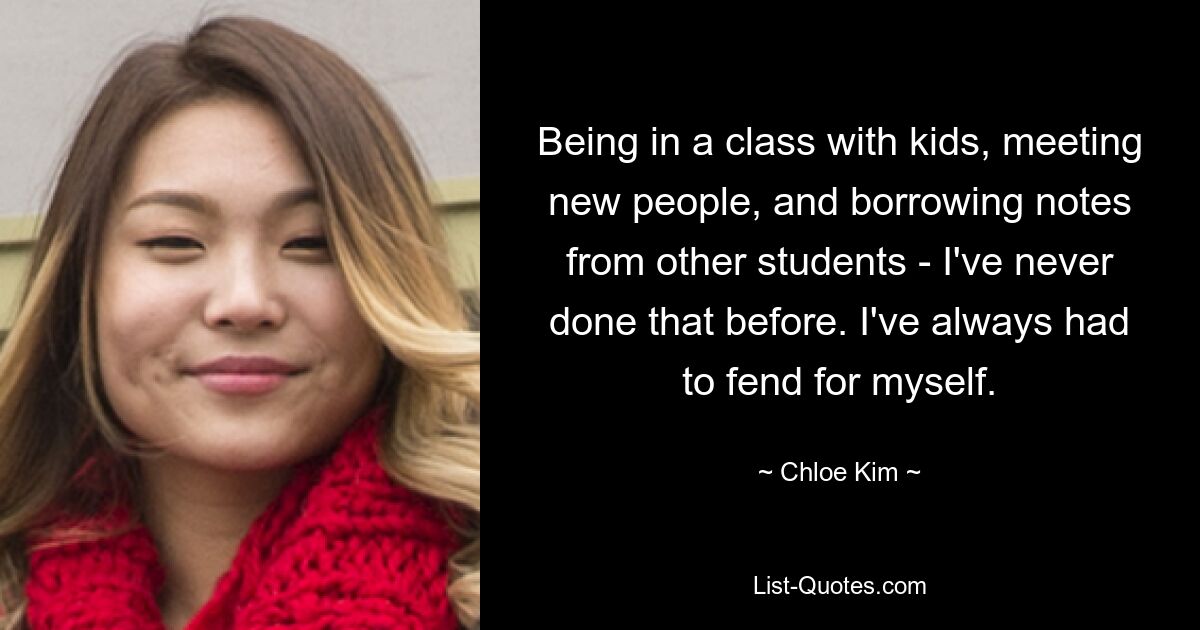 Being in a class with kids, meeting new people, and borrowing notes from other students - I've never done that before. I've always had to fend for myself. — © Chloe Kim