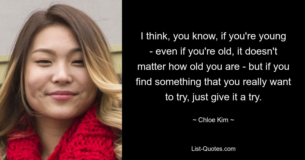 I think, you know, if you're young - even if you're old, it doesn't matter how old you are - but if you find something that you really want to try, just give it a try. — © Chloe Kim