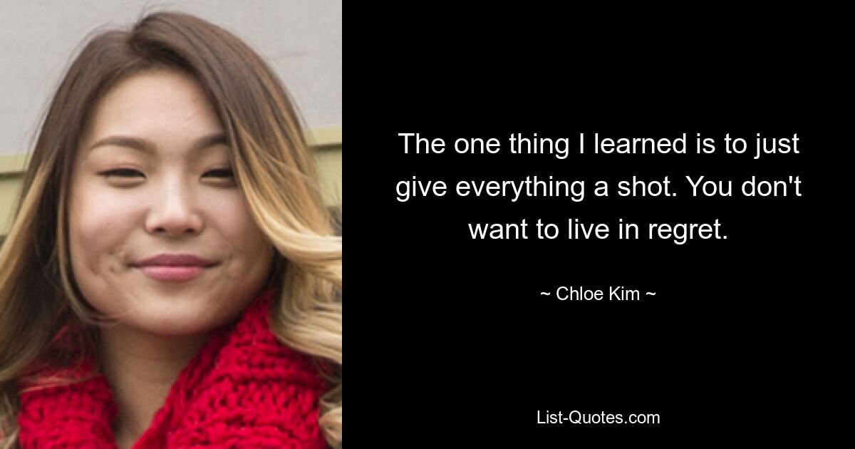 The one thing I learned is to just give everything a shot. You don't want to live in regret. — © Chloe Kim