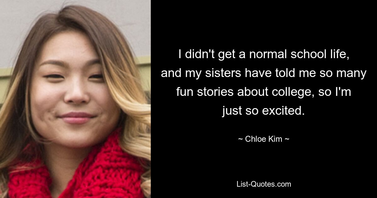 I didn't get a normal school life, and my sisters have told me so many fun stories about college, so I'm just so excited. — © Chloe Kim