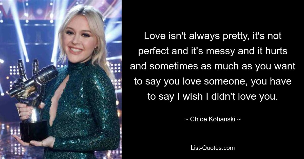 Love isn't always pretty, it's not perfect and it's messy and it hurts and sometimes as much as you want to say you love someone, you have to say I wish I didn't love you. — © Chloe Kohanski