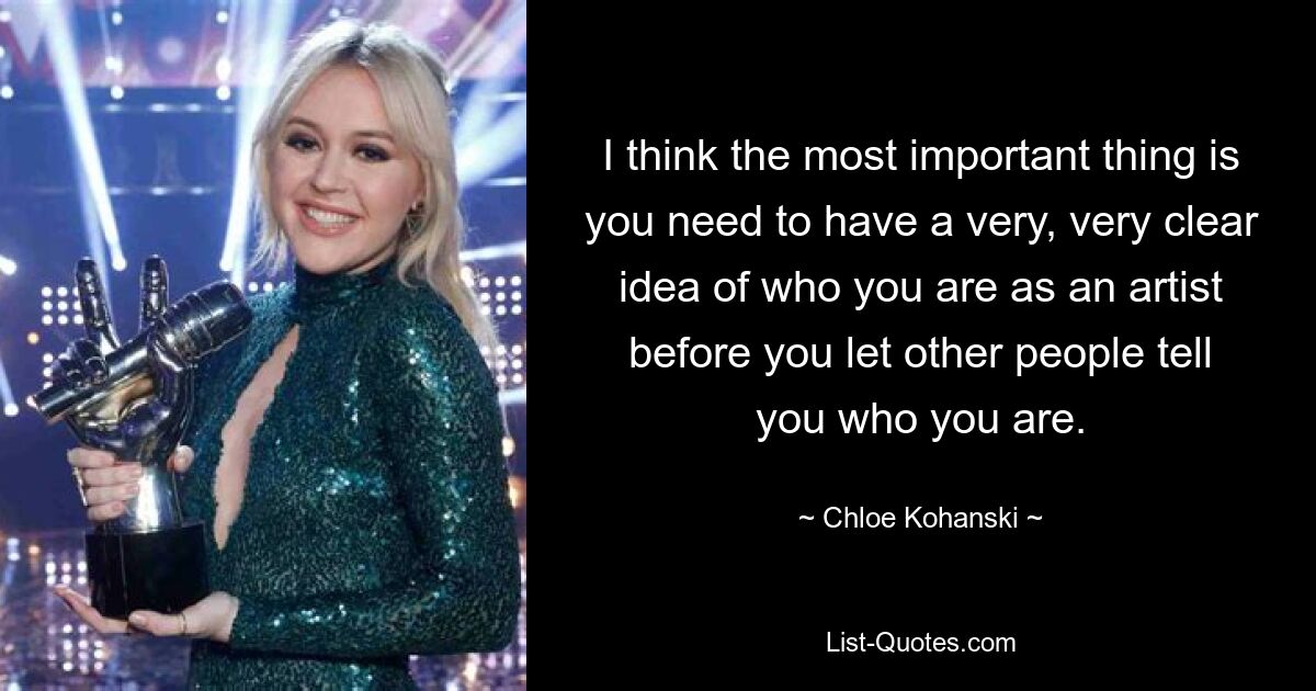 I think the most important thing is you need to have a very, very clear idea of who you are as an artist before you let other people tell you who you are. — © Chloe Kohanski