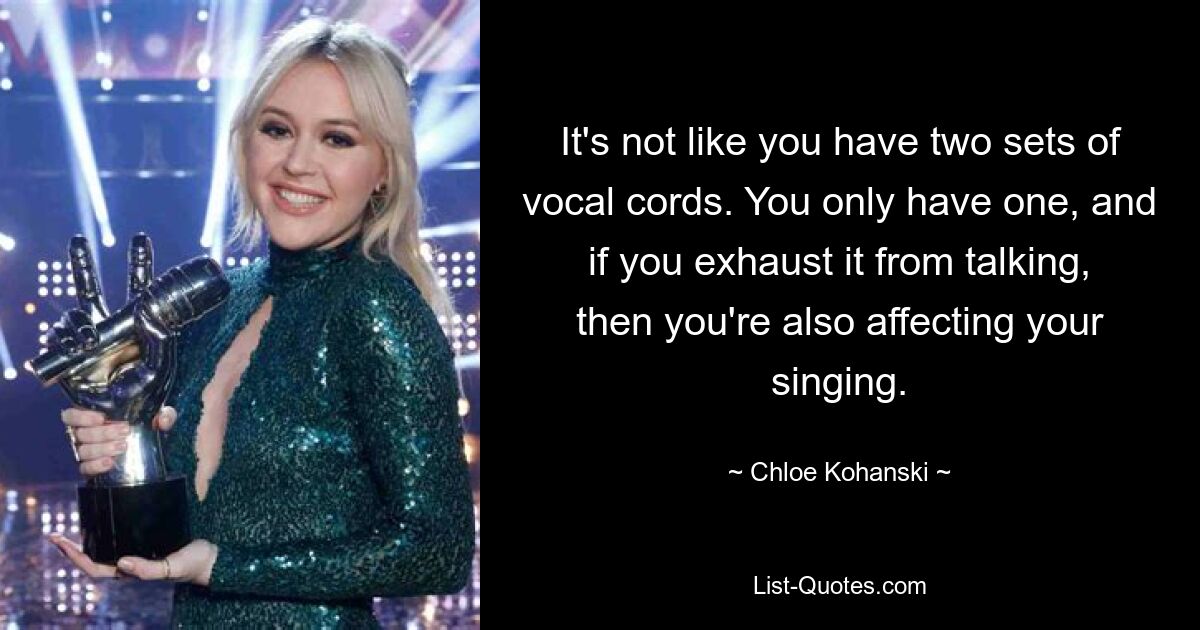 It's not like you have two sets of vocal cords. You only have one, and if you exhaust it from talking, then you're also affecting your singing. — © Chloe Kohanski