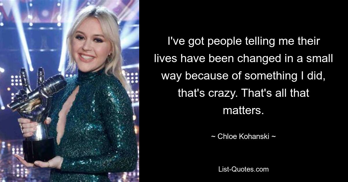 I've got people telling me their lives have been changed in a small way because of something I did, that's crazy. That's all that matters. — © Chloe Kohanski