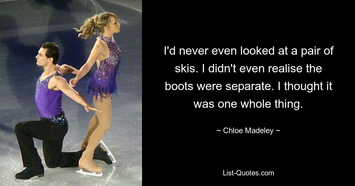 I'd never even looked at a pair of skis. I didn't even realise the boots were separate. I thought it was one whole thing. — © Chloe Madeley