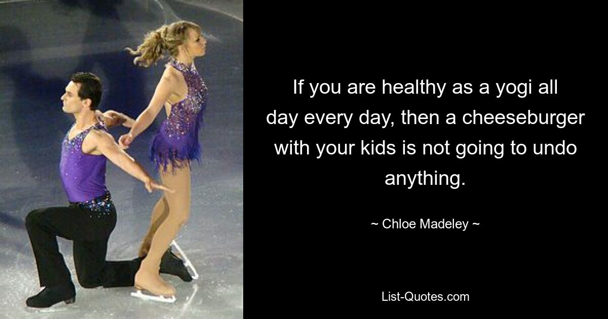 If you are healthy as a yogi all day every day, then a cheeseburger with your kids is not going to undo anything. — © Chloe Madeley