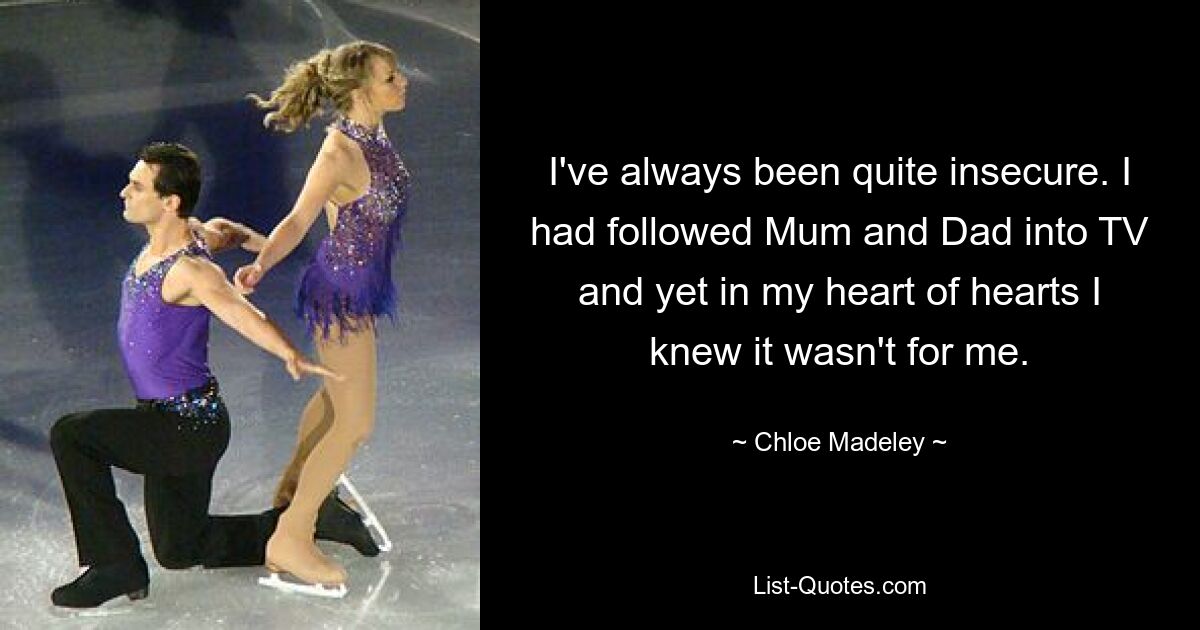 I've always been quite insecure. I had followed Mum and Dad into TV and yet in my heart of hearts I knew it wasn't for me. — © Chloe Madeley