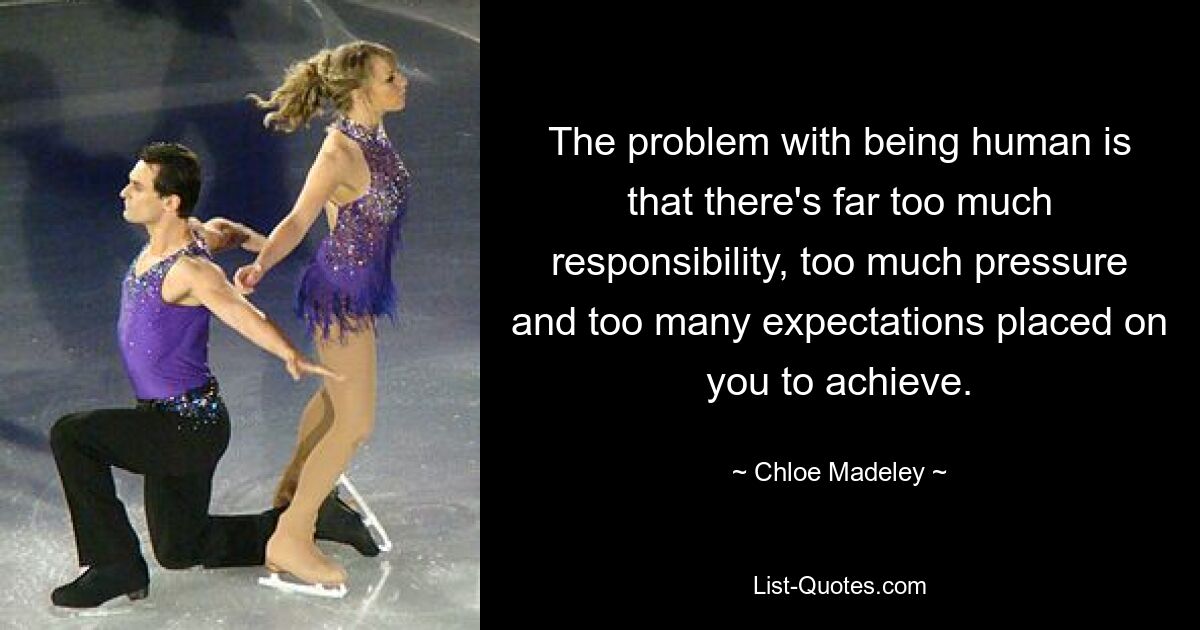 The problem with being human is that there's far too much responsibility, too much pressure and too many expectations placed on you to achieve. — © Chloe Madeley