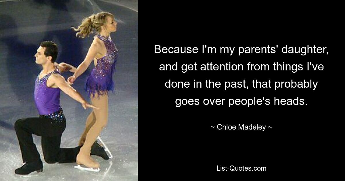 Because I'm my parents' daughter, and get attention from things I've done in the past, that probably goes over people's heads. — © Chloe Madeley