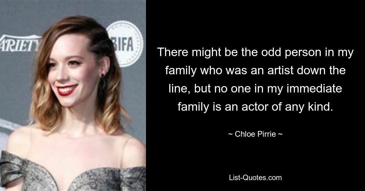 There might be the odd person in my family who was an artist down the line, but no one in my immediate family is an actor of any kind. — © Chloe Pirrie