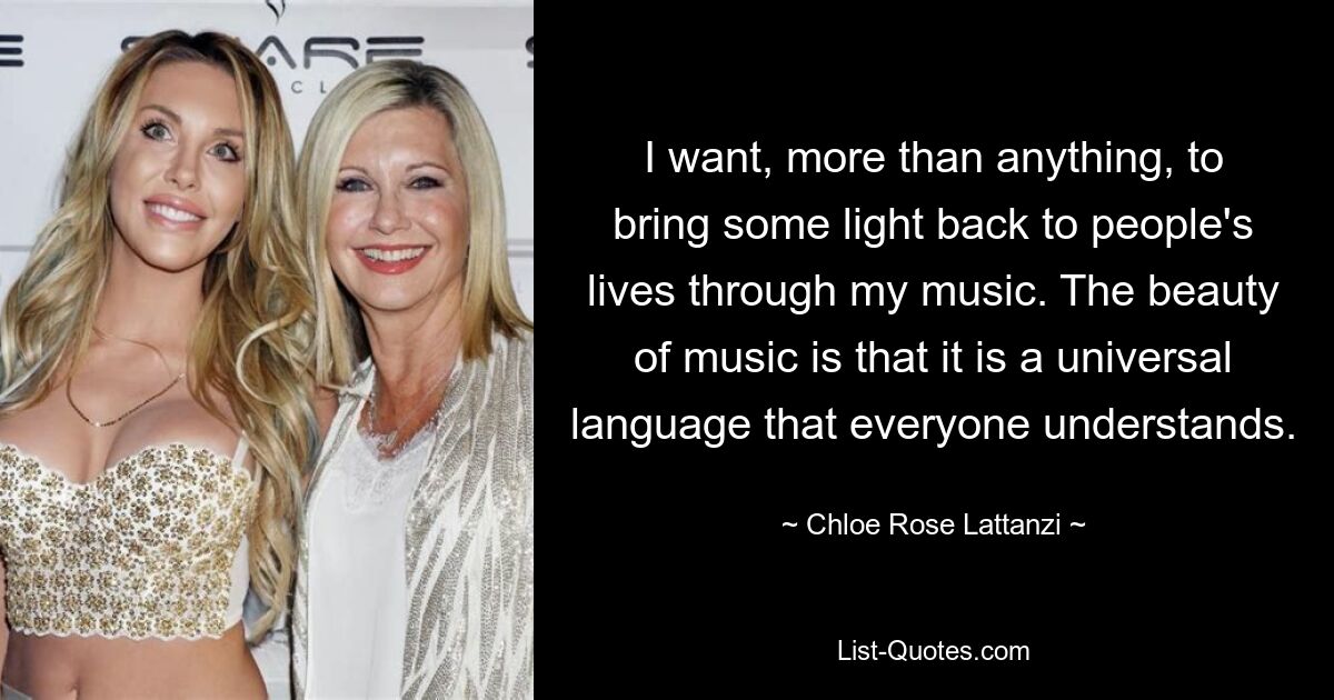 I want, more than anything, to bring some light back to people's lives through my music. The beauty of music is that it is a universal language that everyone understands. — © Chloe Rose Lattanzi