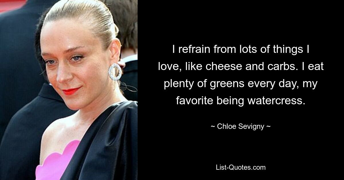 I refrain from lots of things I love, like cheese and carbs. I eat plenty of greens every day, my favorite being watercress. — © Chloe Sevigny