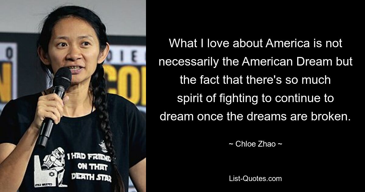 What I love about America is not necessarily the American Dream but the fact that there's so much spirit of fighting to continue to dream once the dreams are broken. — © Chloe Zhao