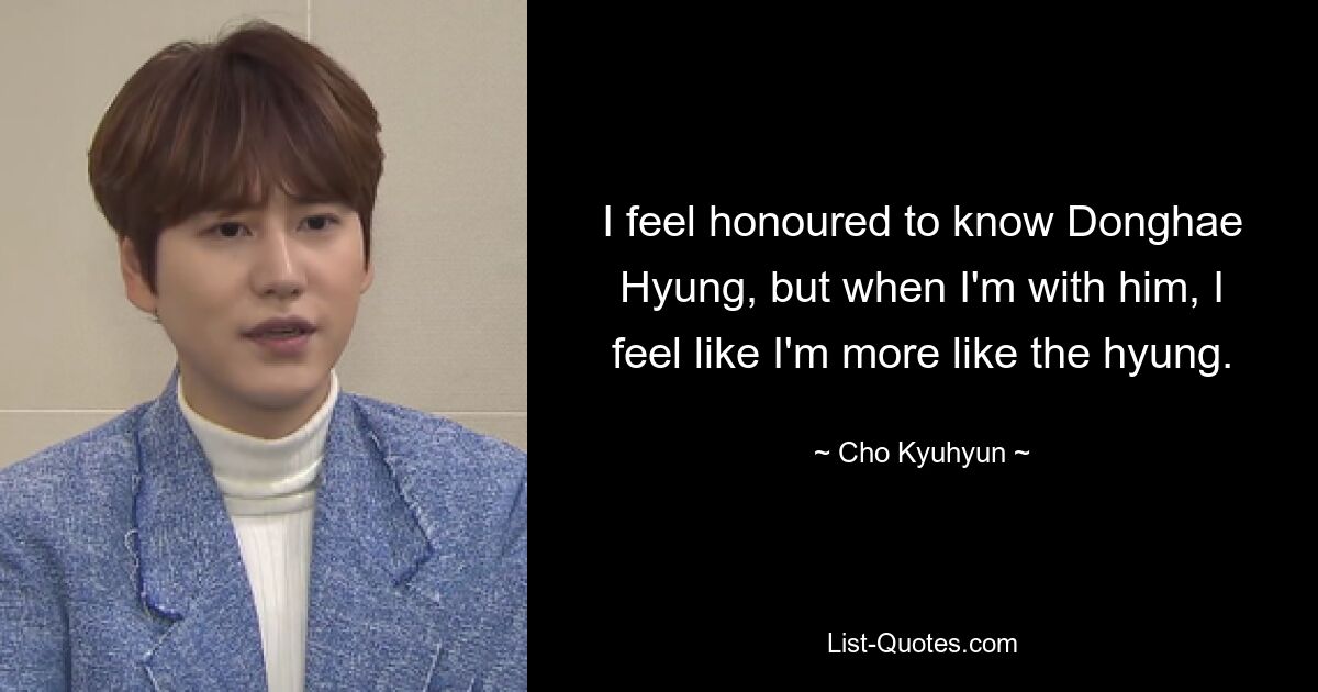 I feel honoured to know Donghae Hyung, but when I'm with him, I feel like I'm more like the hyung. — © Cho Kyuhyun