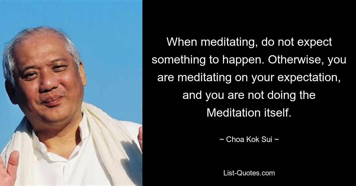 When meditating, do not expect something to happen. Otherwise, you are meditating on your expectation, and you are not doing the Meditation itself. — © Choa Kok Sui