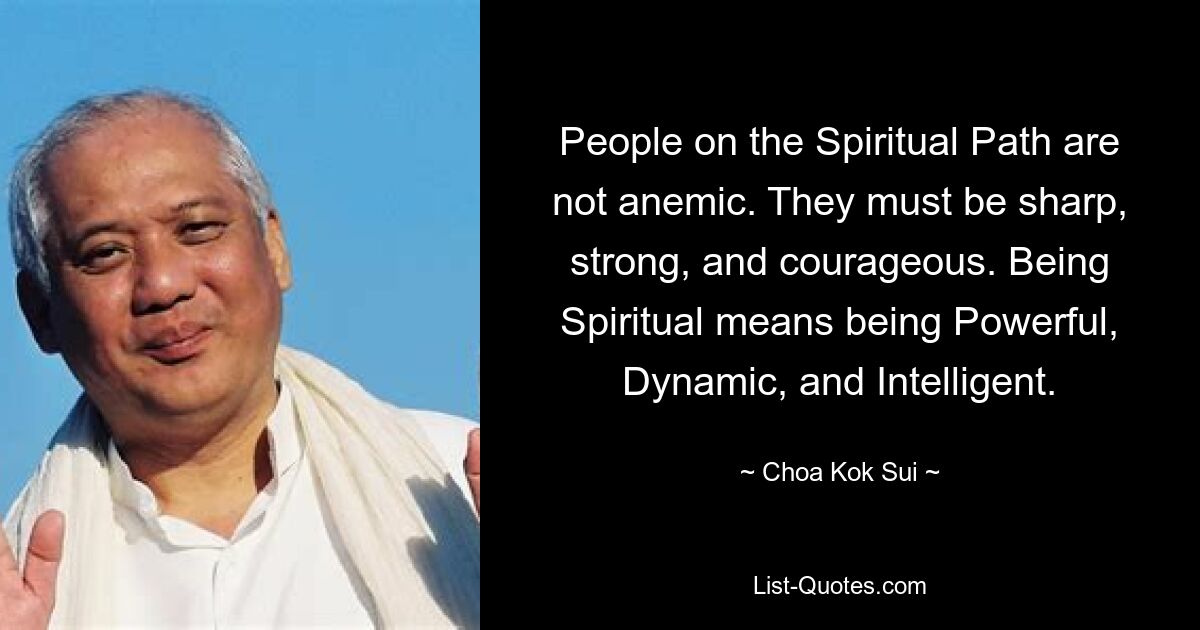 People on the Spiritual Path are not anemic. They must be sharp, strong, and courageous. Being Spiritual means being Powerful, Dynamic, and Intelligent. — © Choa Kok Sui