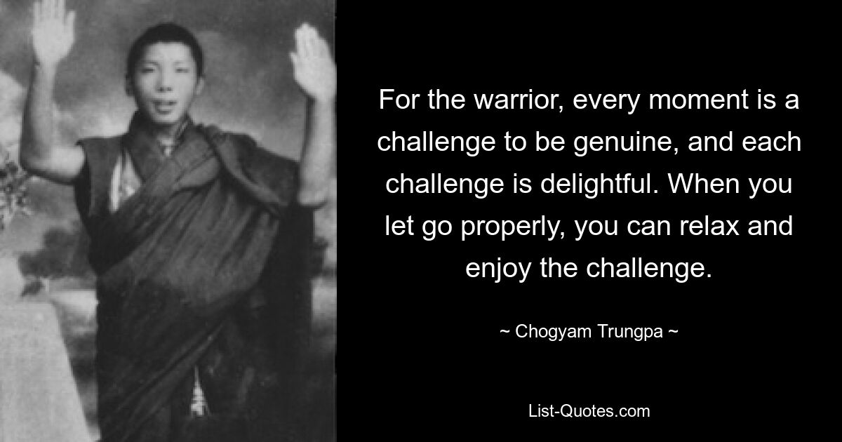 For the warrior, every moment is a challenge to be genuine, and each challenge is delightful. When you let go properly, you can relax and enjoy the challenge. — © Chogyam Trungpa