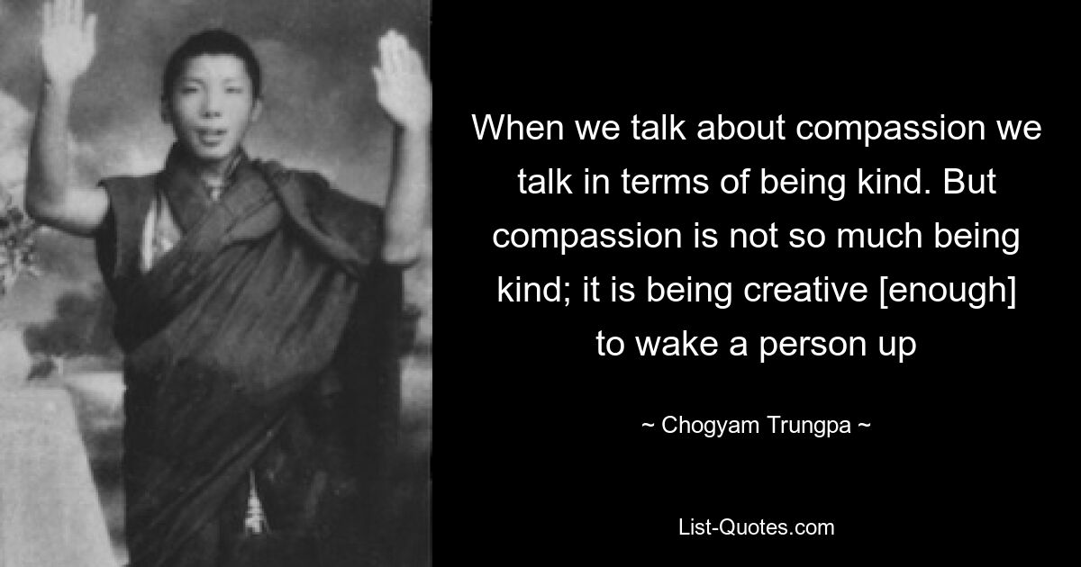 When we talk about compassion we talk in terms of being kind. But compassion is not so much being kind; it is being creative [enough] to wake a person up — © Chogyam Trungpa