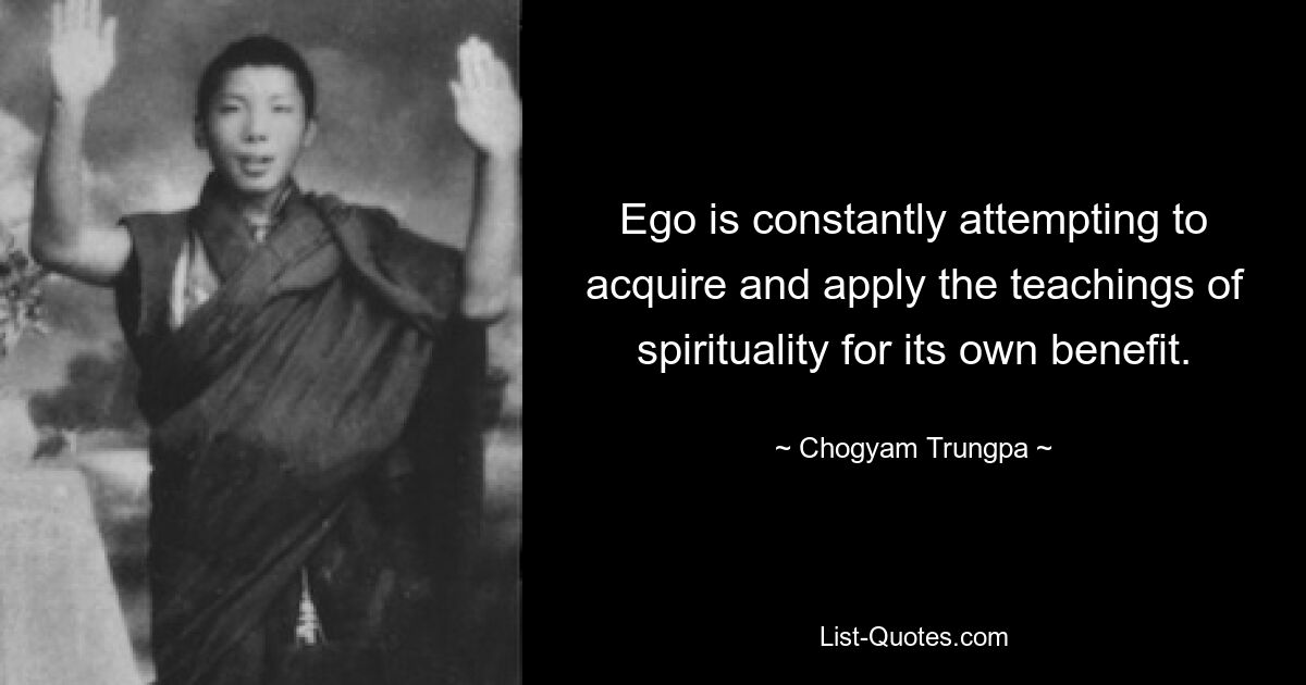 Ego is constantly attempting to acquire and apply the teachings of spirituality for its own benefit. — © Chogyam Trungpa